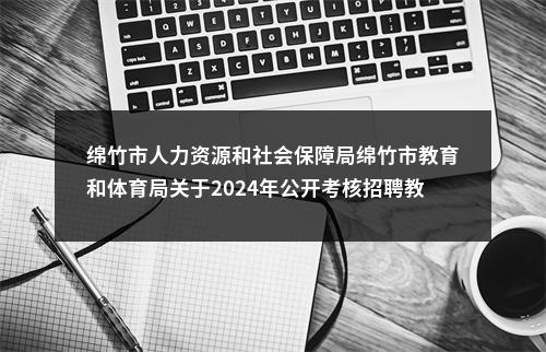 绵竹市人力资源和社会保障局绵竹市教育和体育局关于2024年公开考核招聘教师的公告（48人） 图片