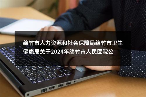 绵竹市人力资源和社会保障局绵竹市卫生健康局关于2024年绵竹市人民医院公开考核招聘优秀人才的公告 图片